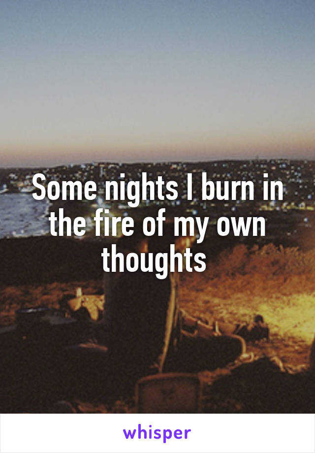 Some nights I burn in the fire of my own thoughts 