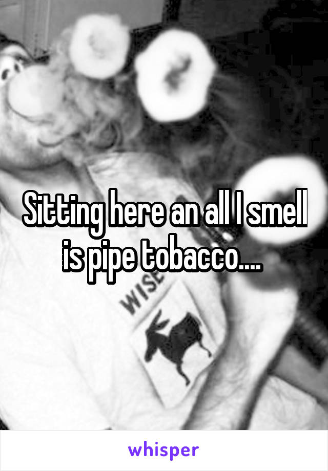 Sitting here an all I smell is pipe tobacco.... 