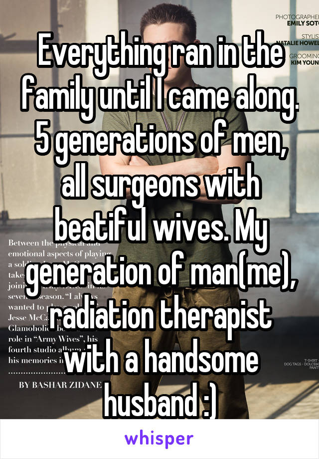 Everything ran in the family until I came along. 5 generations of men, all surgeons with beatiful wives. My generation of man(me), radiation therapist with a handsome husband :)