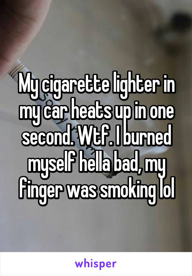 My cigarette lighter in my car heats up in one second. Wtf. I burned myself hella bad, my finger was smoking lol