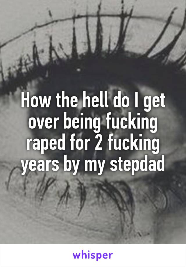How the hell do I get over being fucking raped for 2 fucking years by my stepdad