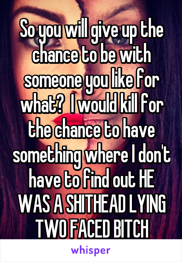 So you will give up the chance to be with someone you like for what?  I would kill for the chance to have something where I don't have to find out HE WAS A SHITHEAD LYING TWO FACED BITCH