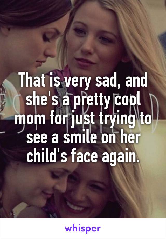 That is very sad, and she's a pretty cool mom for just trying to see a smile on her child's face again.