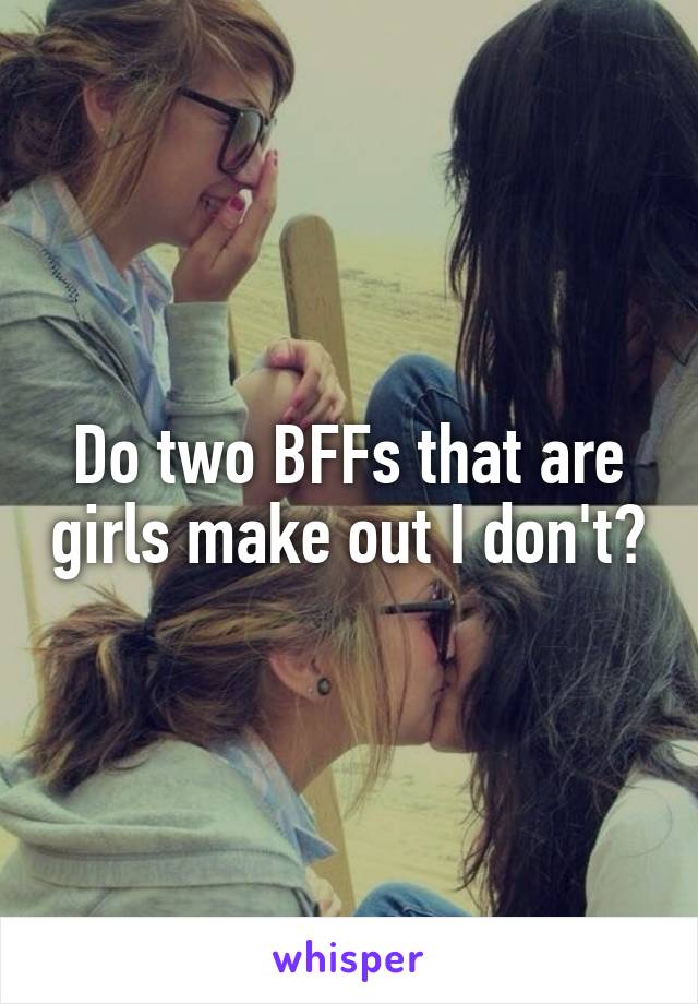 Do two BFFs that are girls make out I don't?