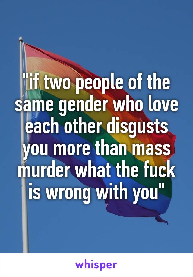 "if two people of the same gender who love each other disgusts you more than mass murder what the fuck is wrong with you"