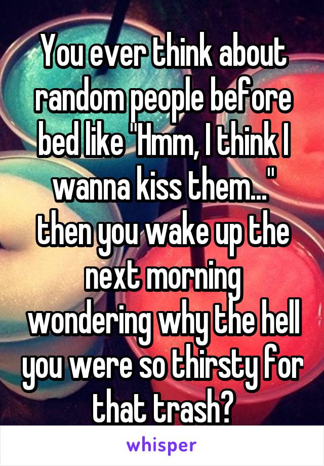 You ever think about random people before bed like "Hmm, I think I wanna kiss them..." then you wake up the next morning wondering why the hell you were so thirsty for that trash?