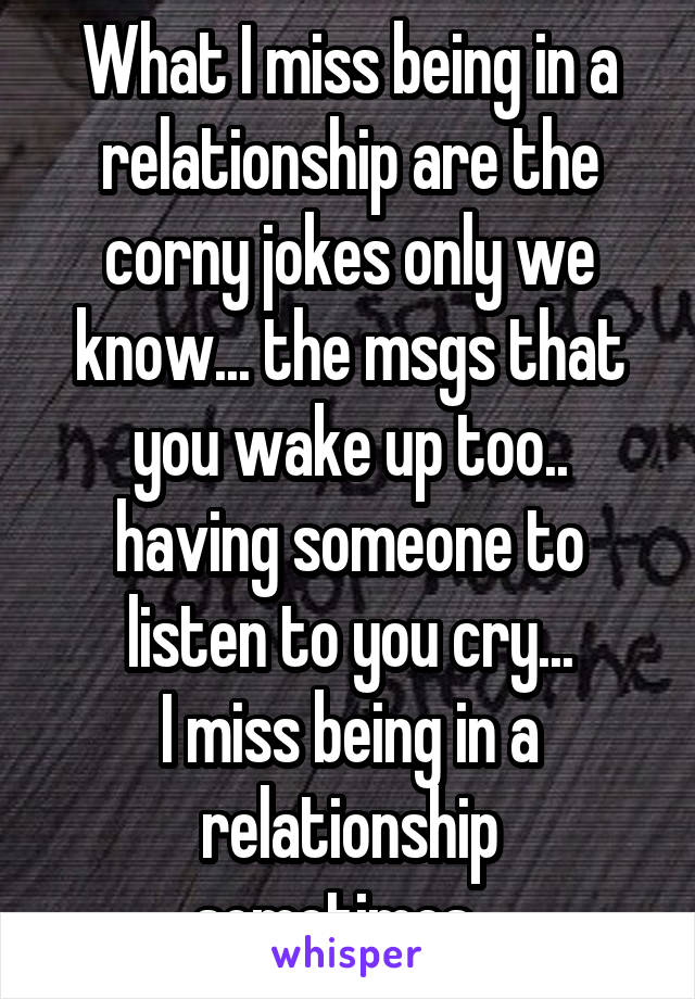 What I miss being in a relationship are the corny jokes only we know... the msgs that you wake up too.. having someone to listen to you cry...
I miss being in a relationship sometimes...