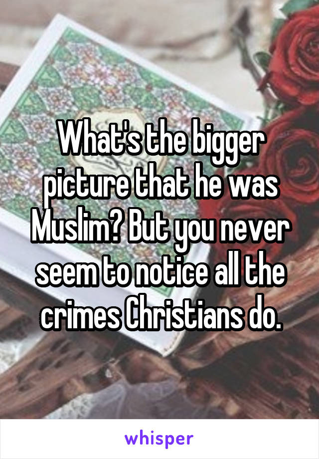 What's the bigger picture that he was Muslim? But you never seem to notice all the crimes Christians do.