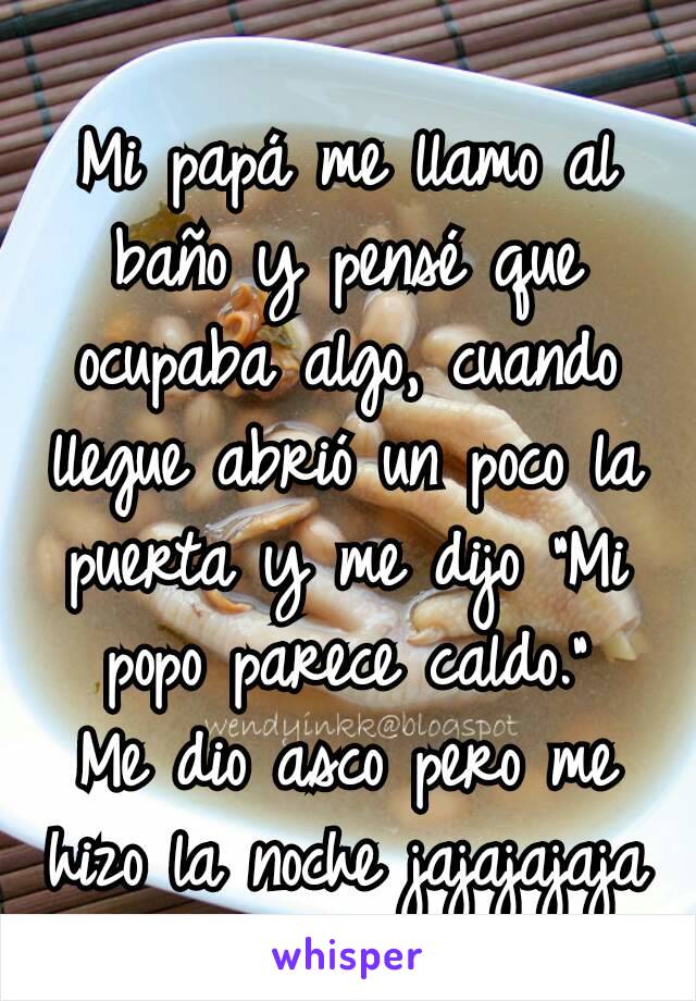 Mi papá me llamo al baño y pensé que ocupaba algo, cuando llegue abrió un poco la puerta y me dijo "Mi popo parece caldo."
Me dio asco pero me hizo la noche jajajajaja