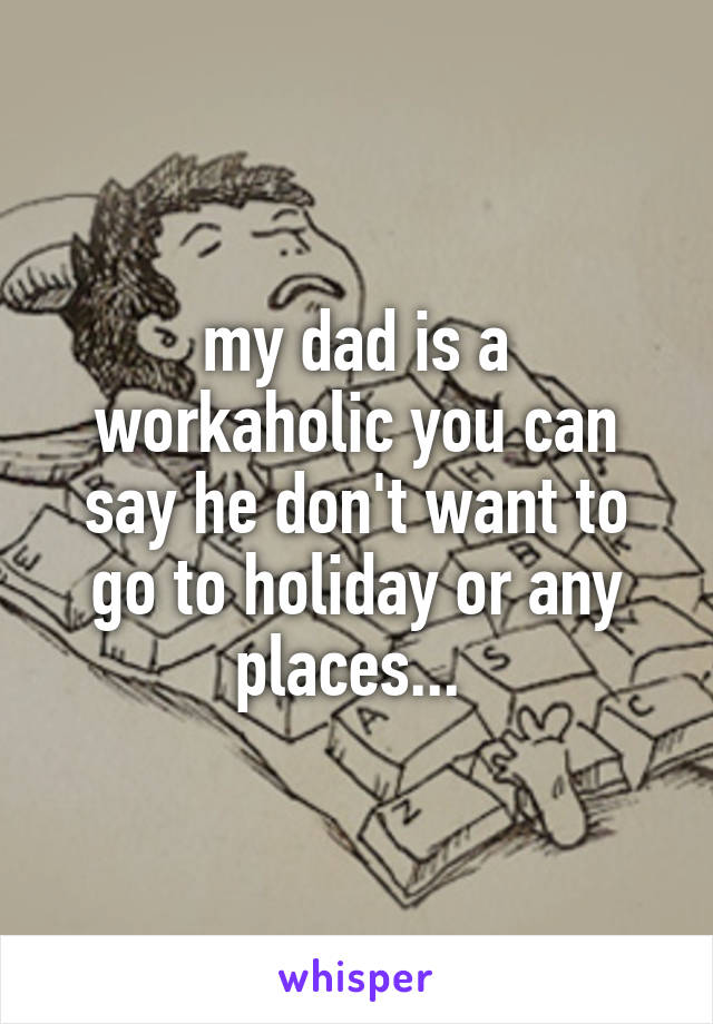 my dad is a workaholic you can say he don't want to go to holiday or any places... 