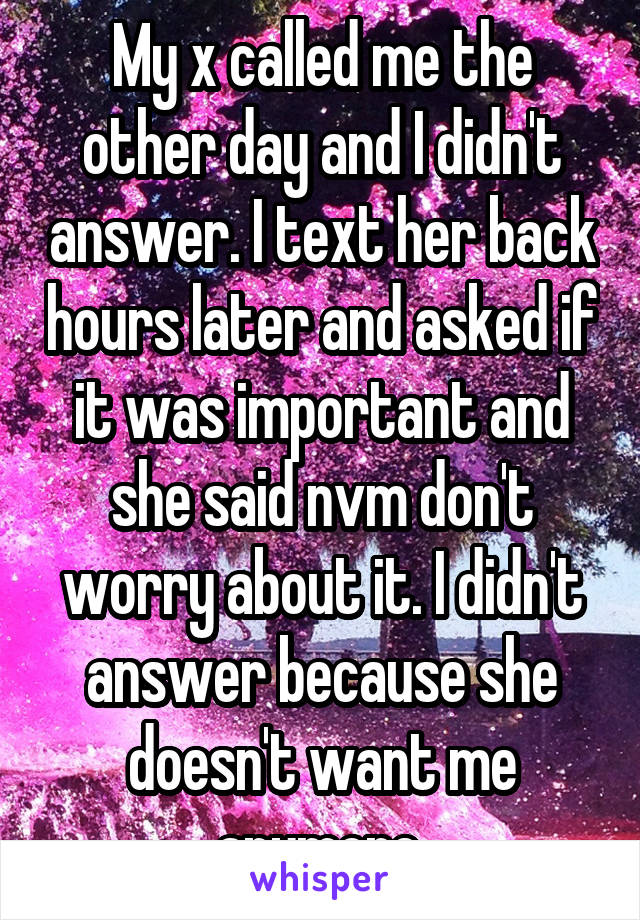 My x called me the other day and I didn't answer. I text her back hours later and asked if it was important and she said nvm don't worry about it. I didn't answer because she doesn't want me anymore.