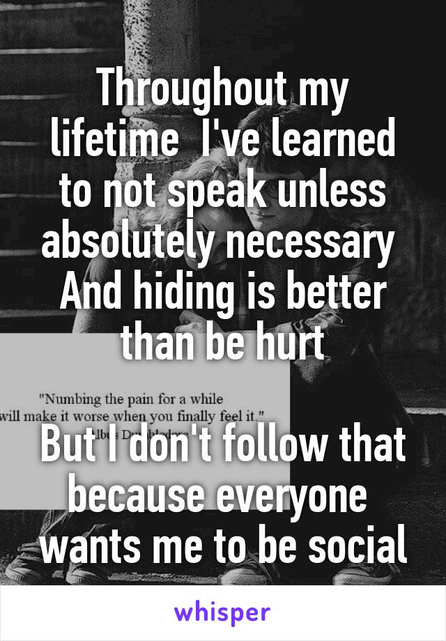 Throughout my lifetime  I've learned to not speak unless absolutely necessary 
And hiding is better than be hurt

But I don't follow that because everyone 
wants me to be social