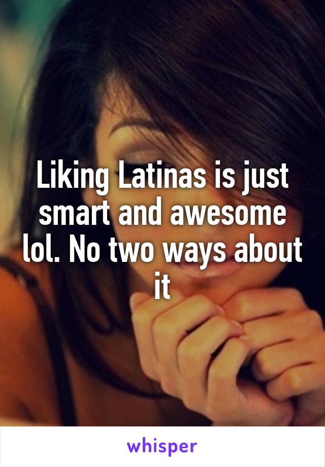 Liking Latinas is just smart and awesome lol. No two ways about it