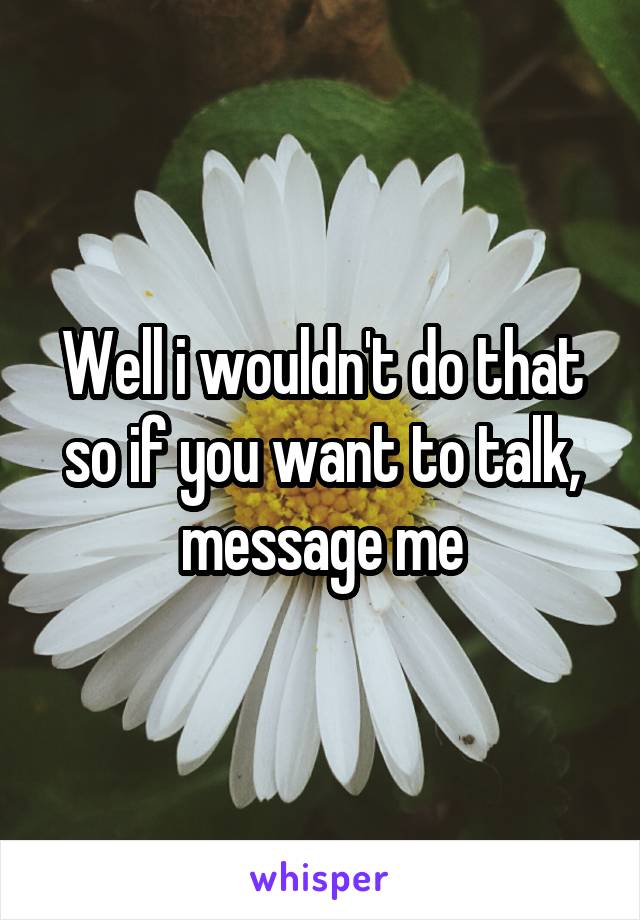 Well i wouldn't do that so if you want to talk, message me