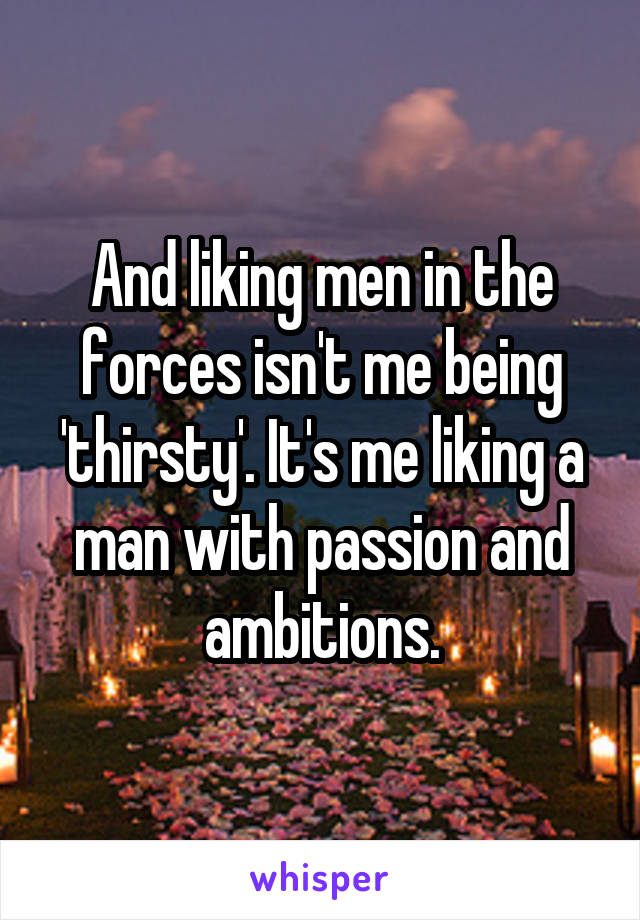 And liking men in the forces isn't me being 'thirsty'. It's me liking a man with passion and ambitions.