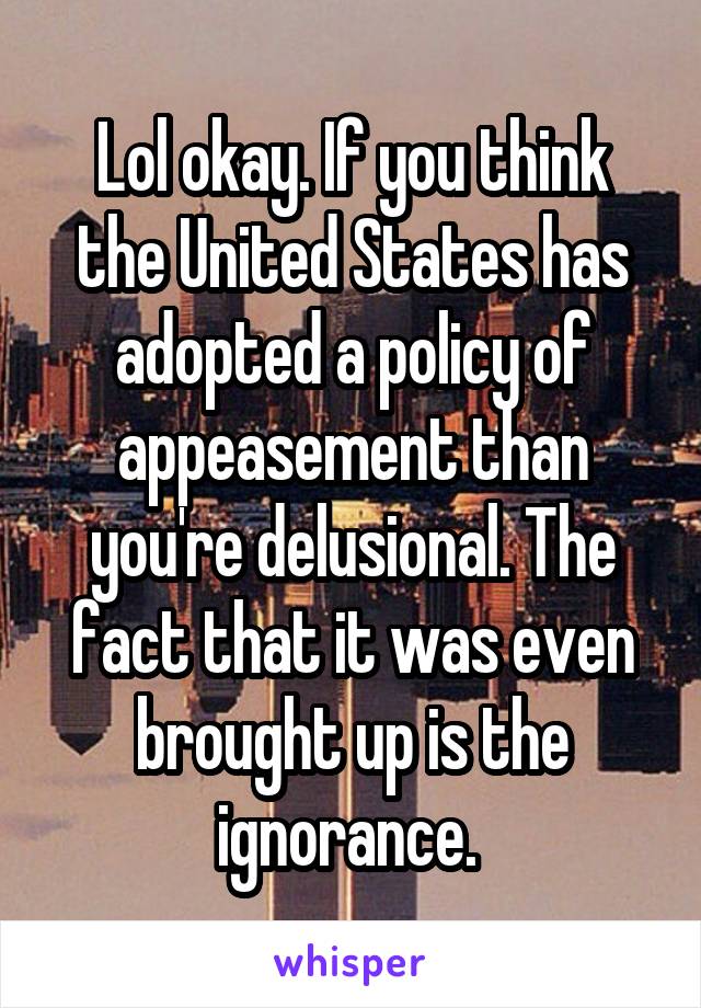 Lol okay. If you think the United States has adopted a policy of appeasement than you're delusional. The fact that it was even brought up is the ignorance. 