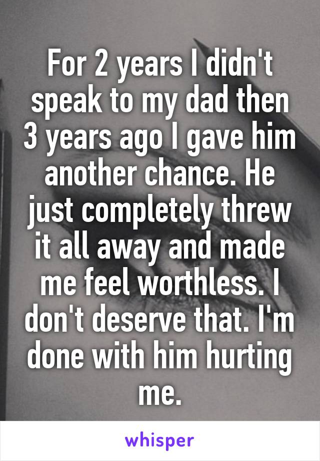 For 2 years I didn't speak to my dad then 3 years ago I gave him another chance. He just completely threw it all away and made me feel worthless. I don't deserve that. I'm done with him hurting me.