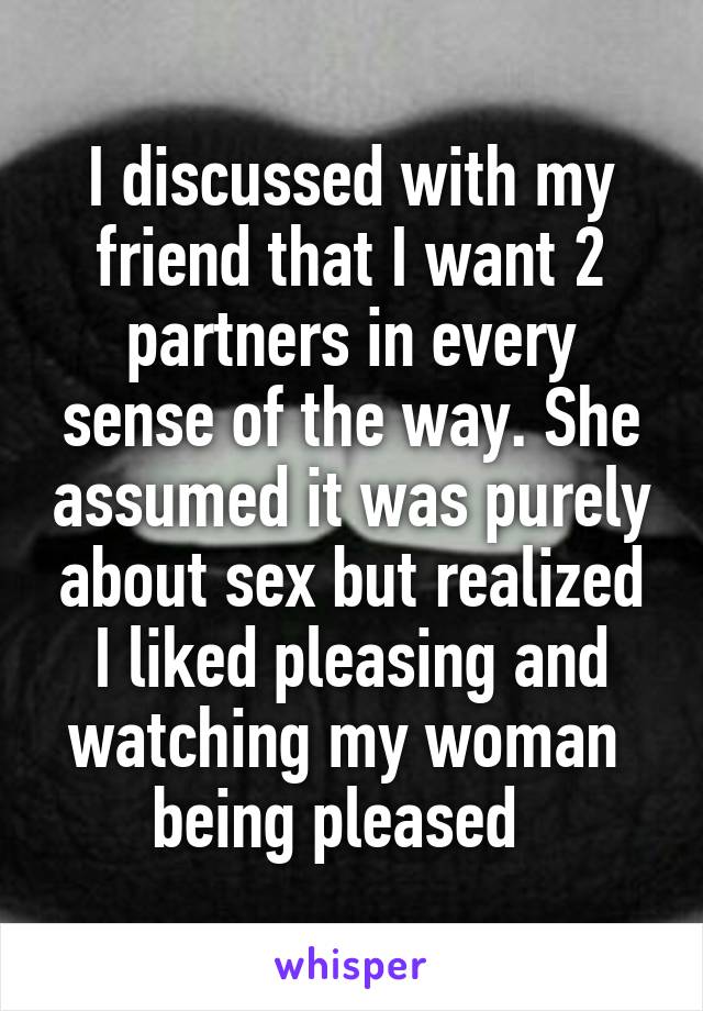 I discussed with my friend that I want 2 partners in every sense of the way. She assumed it was purely about sex but realized I liked pleasing and watching my woman  being pleased  