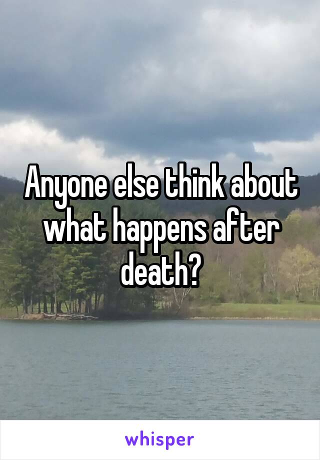 Anyone else think about what happens after death?