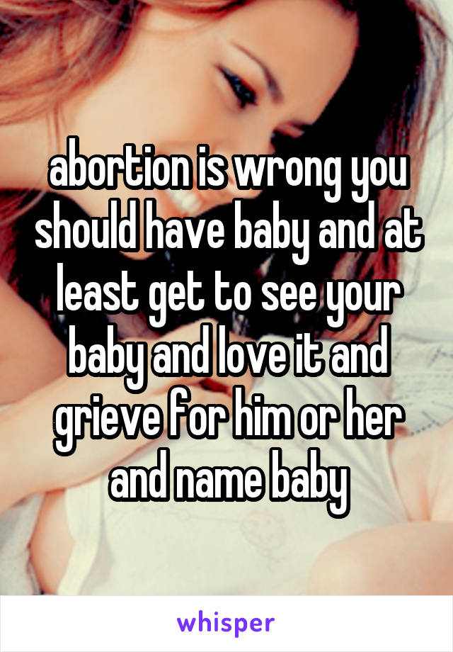 abortion is wrong you should have baby and at least get to see your baby and love it and grieve for him or her and name baby