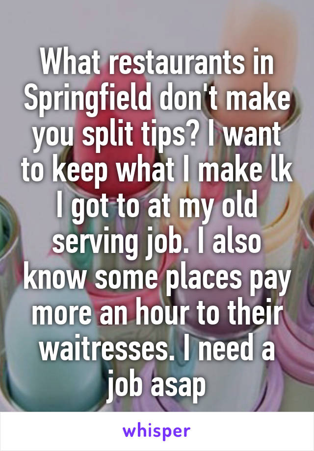 What restaurants in Springfield don't make you split tips? I want to keep what I make lk I got to at my old serving job. I also know some places pay more an hour to their waitresses. I need a job asap