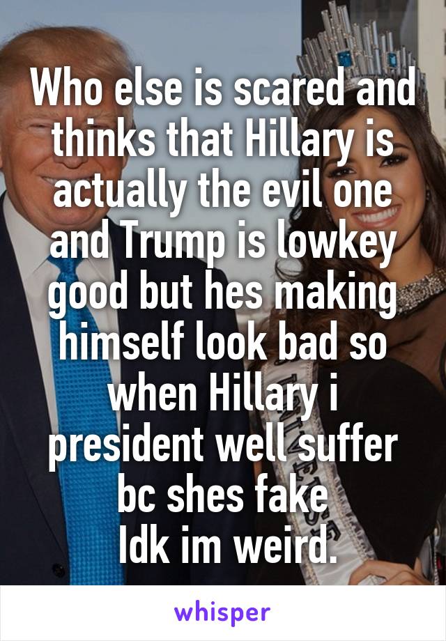 Who else is scared and thinks that Hillary is actually the evil one and Trump is lowkey good but hes making himself look bad so when Hillary i president well suffer bc shes fake
 Idk im weird.