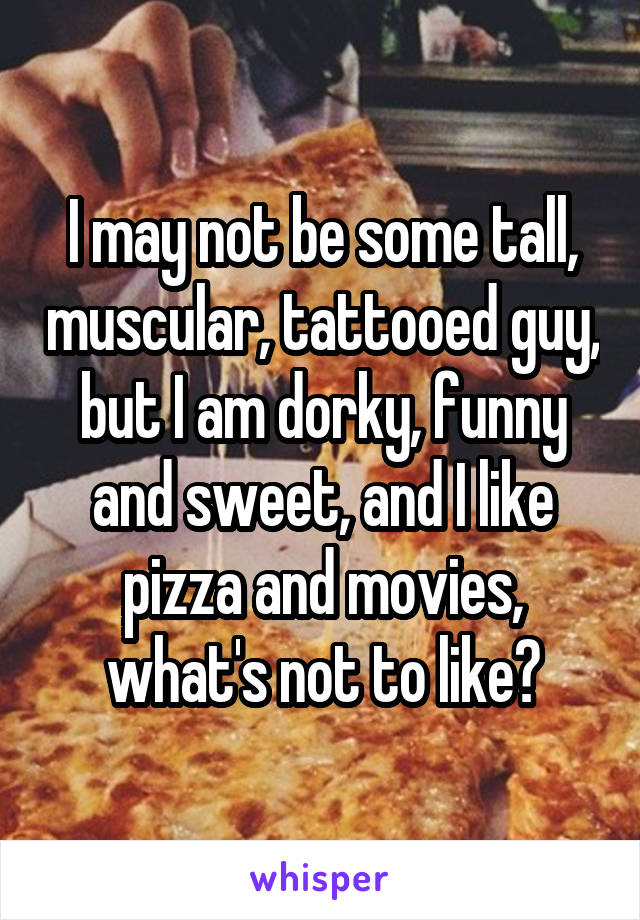 I may not be some tall, muscular, tattooed guy, but I am dorky, funny and sweet, and I like pizza and movies, what's not to like?