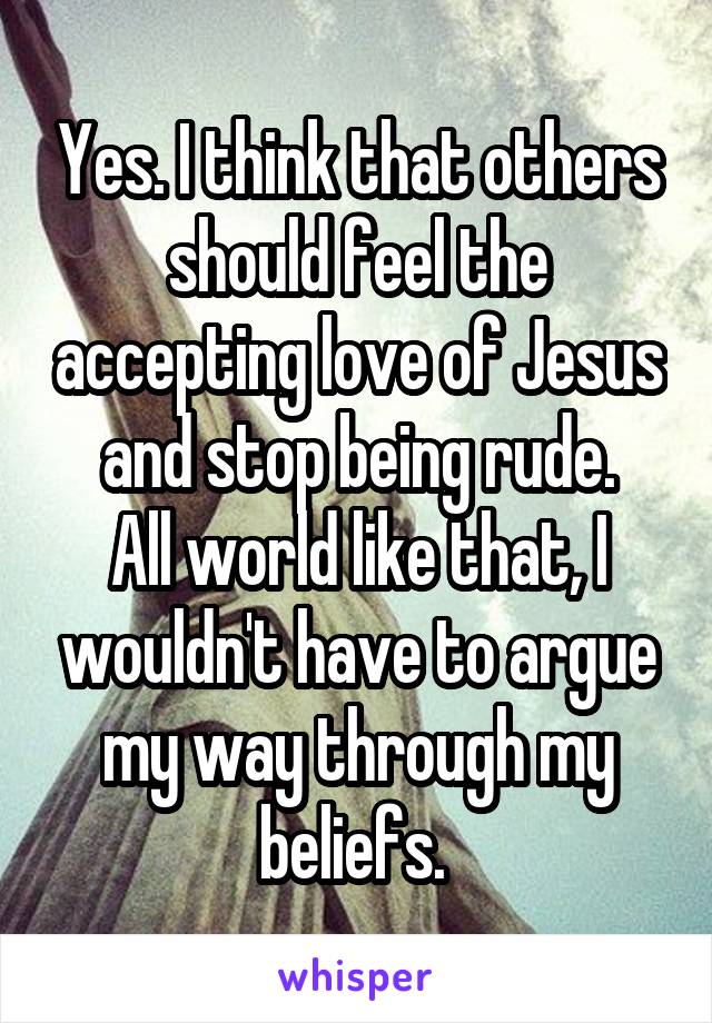 Yes. I think that others should feel the accepting love of Jesus and stop being rude.
All world like that, I wouldn't have to argue my way through my beliefs. 