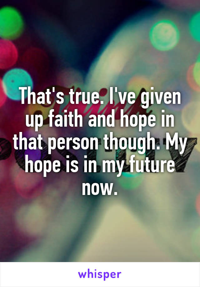 That's true. I've given up faith and hope in that person though. My hope is in my future now.