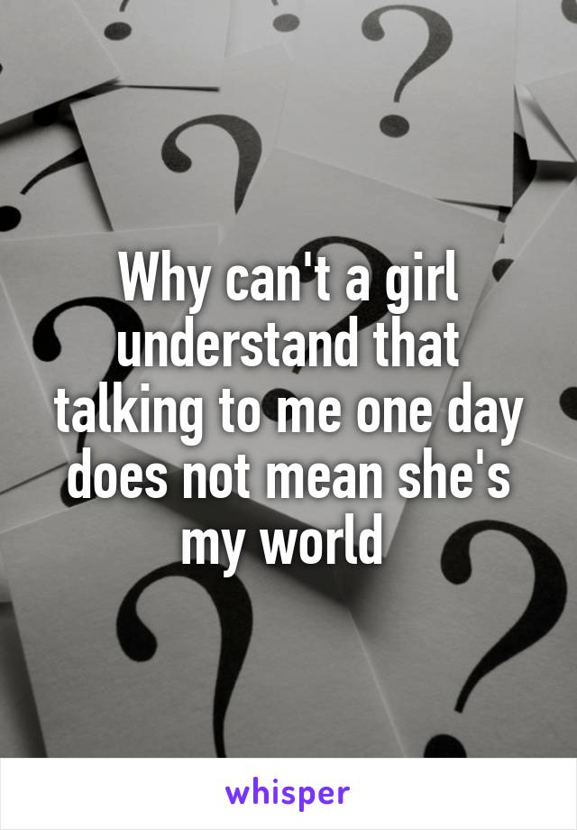 Why can't a girl understand that talking to me one day does not mean she's my world 