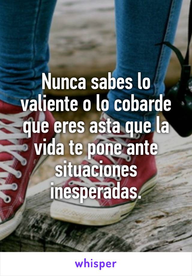 Nunca sabes lo valiente o lo cobarde que eres asta que la vida te pone ante situaciones inesperadas.