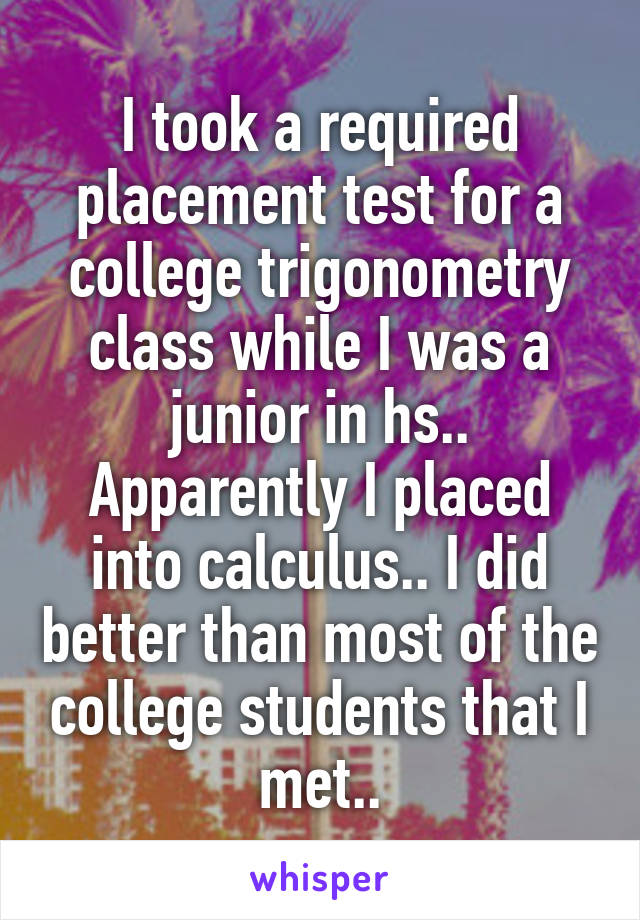 I took a required placement test for a college trigonometry class while I was a junior in hs.. Apparently I placed into calculus.. I did better than most of the college students that I met..