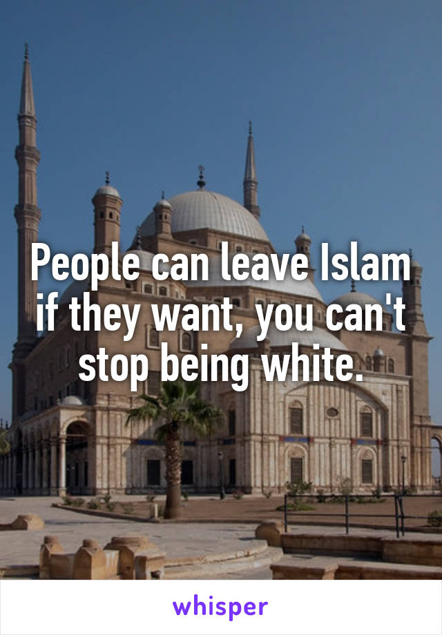 People can leave Islam if they want, you can't stop being white.