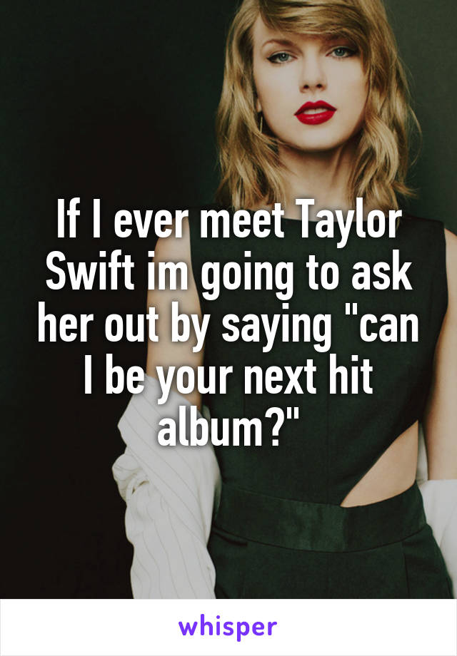 If I ever meet Taylor Swift im going to ask her out by saying "can I be your next hit album?"