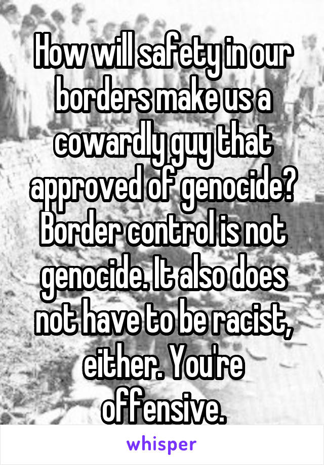 How will safety in our borders make us a cowardly guy that approved of genocide? Border control is not genocide. It also does not have to be racist, either. You're offensive.