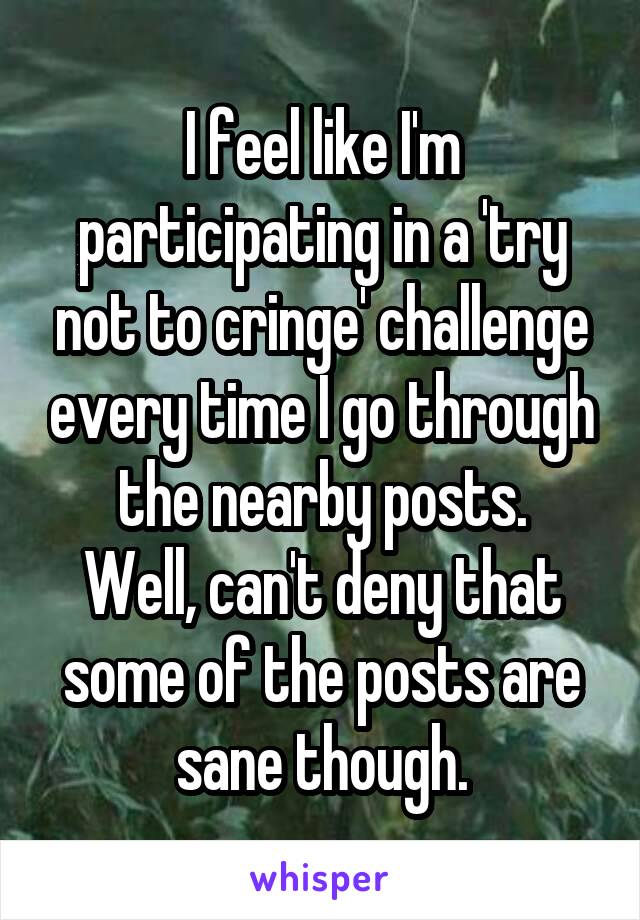 I feel like I'm participating in a 'try not to cringe' challenge every time I go through the nearby posts.
Well, can't deny that some of the posts are sane though.