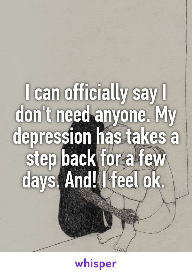 I can officially say I don't need anyone. My depression has takes a step back for a few days. And! I feel ok. 