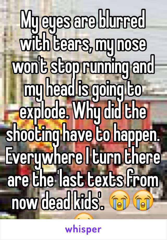 My eyes are blurred with tears, my nose won't stop running and my head is going to explode. Why did the shooting have to happen. Everywhere I turn there are the 'last texts from now dead kids'. 😭😭😭