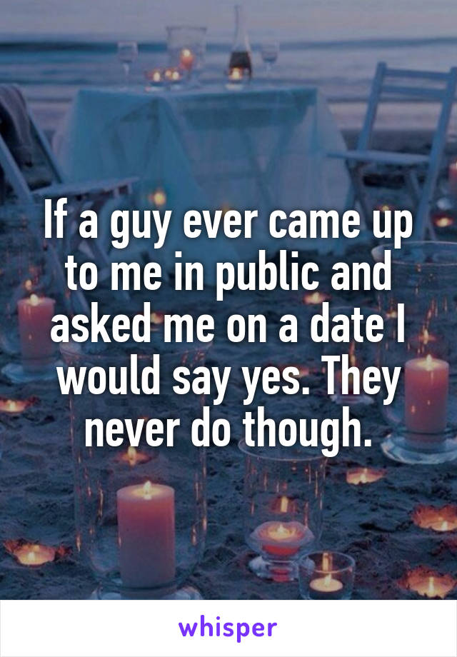 If a guy ever came up to me in public and asked me on a date I would say yes. They never do though.