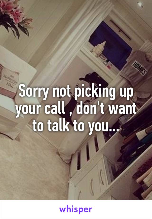 Sorry not picking up your call , don't want to talk to you...