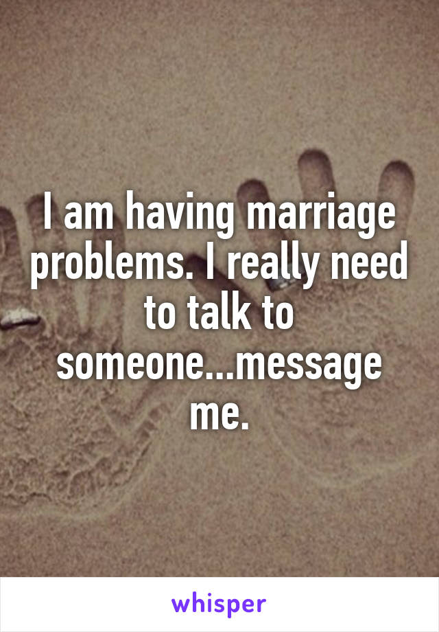 I am having marriage problems. I really need to talk to someone...message me.