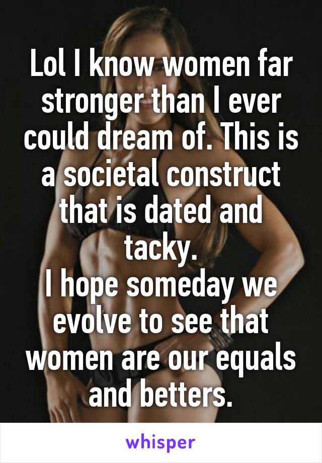 Lol I know women far stronger than I ever could dream of. This is a societal construct that is dated and tacky.
I hope someday we evolve to see that women are our equals and betters.