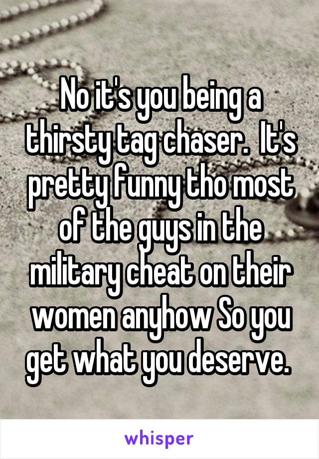 No it's you being a thirsty tag chaser.  It's pretty funny tho most of the guys in the military cheat on their women anyhow So you get what you deserve. 