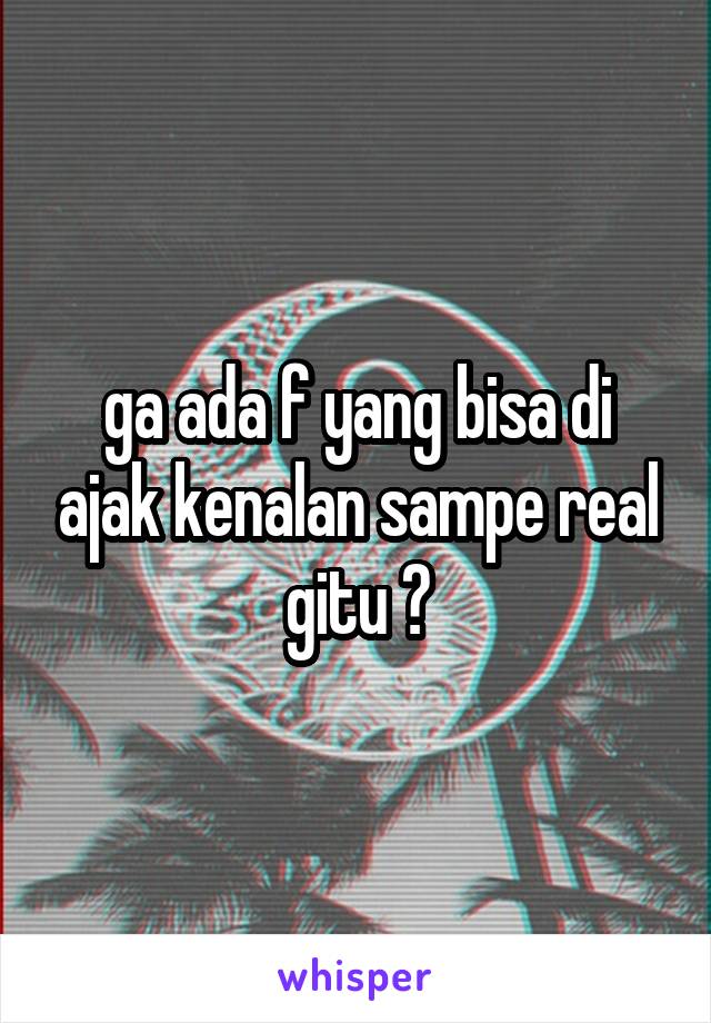 ga ada f yang bisa di ajak kenalan sampe real gitu ?