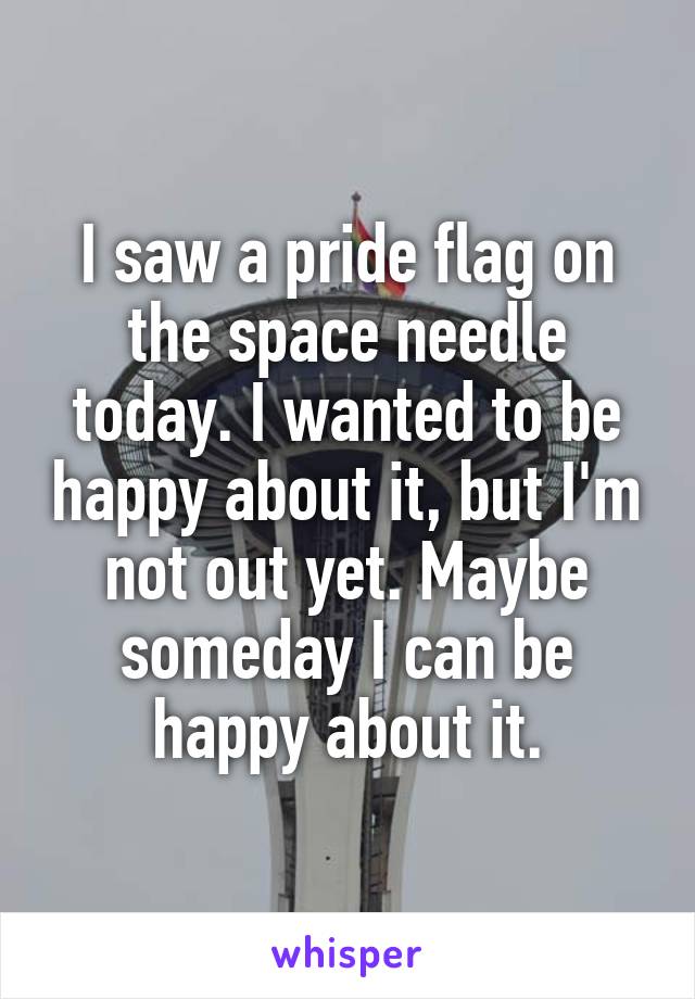 I saw a pride flag on the space needle today. I wanted to be happy about it, but I'm not out yet. Maybe someday I can be happy about it.