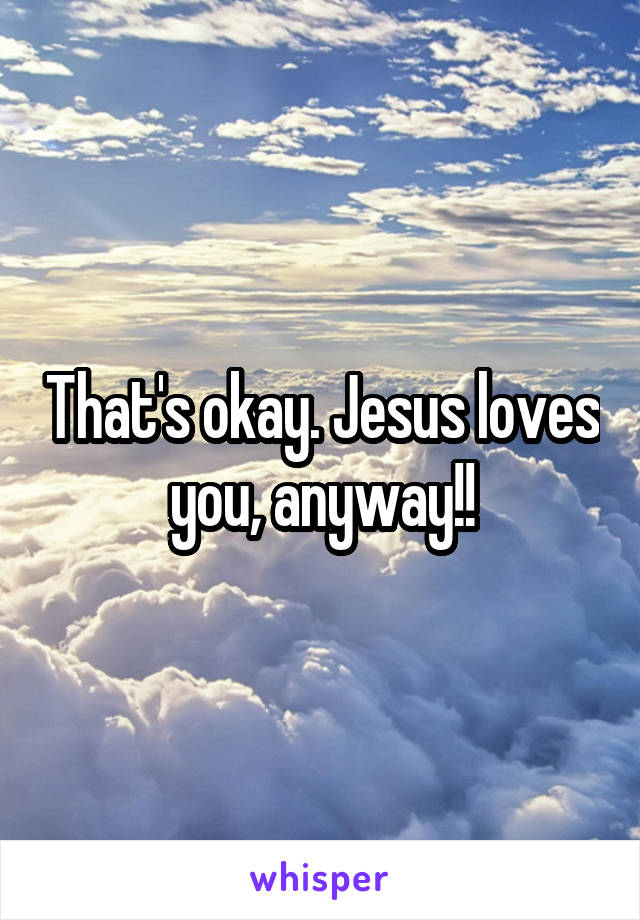 That's okay. Jesus loves you, anyway!!