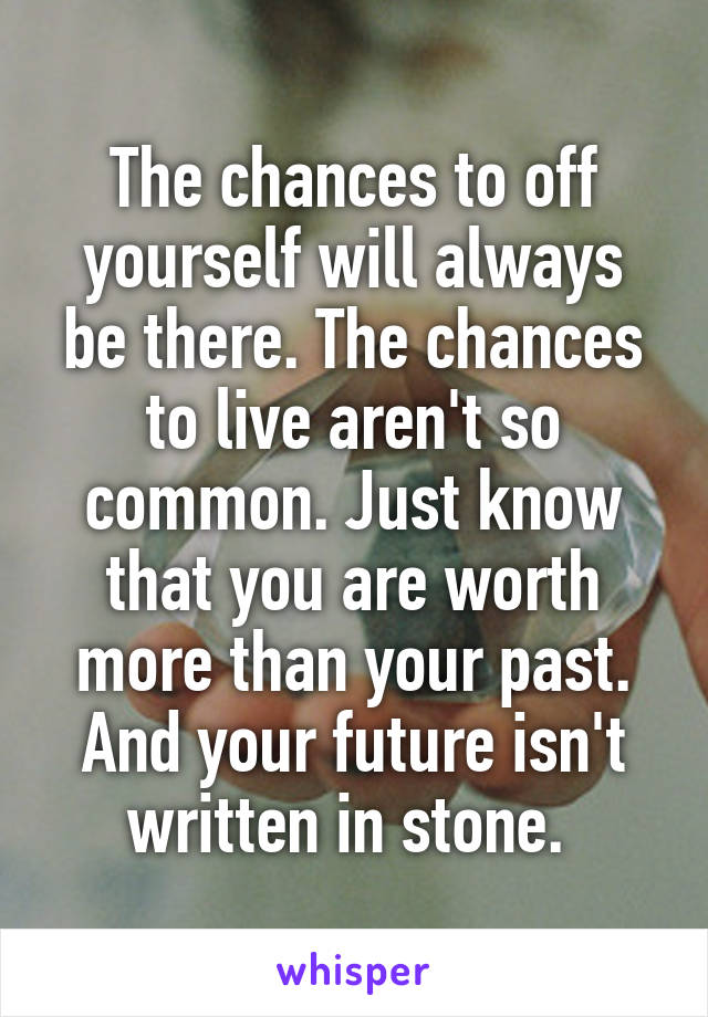 The chances to off yourself will always be there. The chances to live aren't so common. Just know that you are worth more than your past. And your future isn't written in stone. 