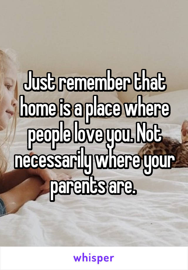 Just remember that home is a place where people love you. Not necessarily where your parents are. 