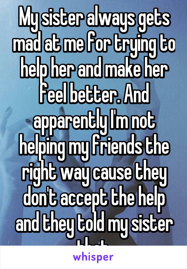 My sister always gets mad at me for trying to help her and make her feel better. And apparently I'm not helping my friends the right way cause they don't accept the help and they told my sister that.