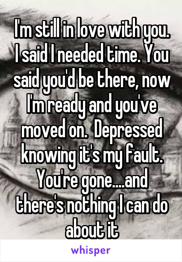 I'm still in love with you. I said I needed time. You said you'd be there, now I'm ready and you've moved on.  Depressed knowing it's my fault. You're gone....and there's nothing I can do about it